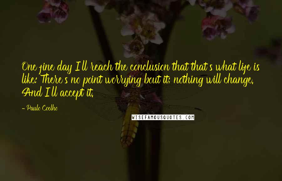 Paulo Coelho Quotes: One fine day I'll reach the conclusion that that's what life is like: There's no point worrying bout it; nothing will change. And I'll accept it.