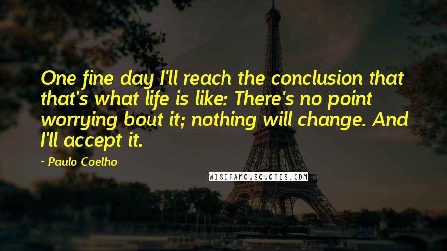 Paulo Coelho Quotes: One fine day I'll reach the conclusion that that's what life is like: There's no point worrying bout it; nothing will change. And I'll accept it.