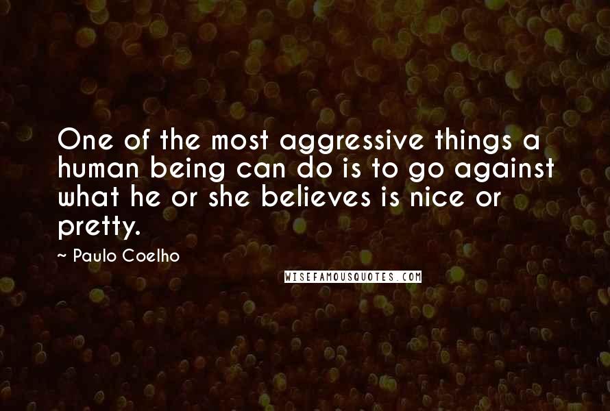 Paulo Coelho Quotes: One of the most aggressive things a human being can do is to go against what he or she believes is nice or pretty.