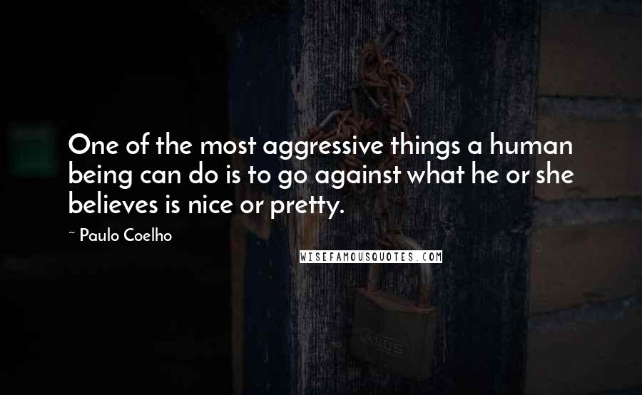 Paulo Coelho Quotes: One of the most aggressive things a human being can do is to go against what he or she believes is nice or pretty.