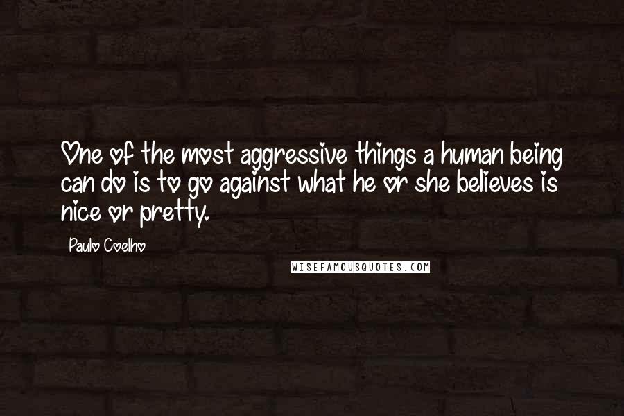 Paulo Coelho Quotes: One of the most aggressive things a human being can do is to go against what he or she believes is nice or pretty.