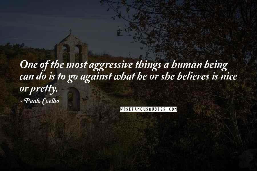 Paulo Coelho Quotes: One of the most aggressive things a human being can do is to go against what he or she believes is nice or pretty.