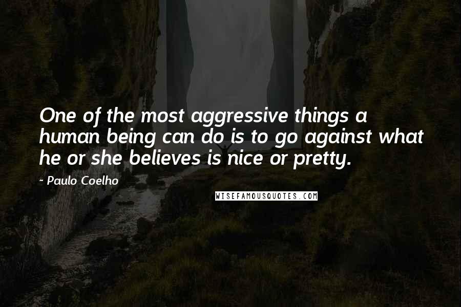 Paulo Coelho Quotes: One of the most aggressive things a human being can do is to go against what he or she believes is nice or pretty.