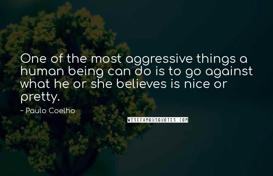 Paulo Coelho Quotes: One of the most aggressive things a human being can do is to go against what he or she believes is nice or pretty.