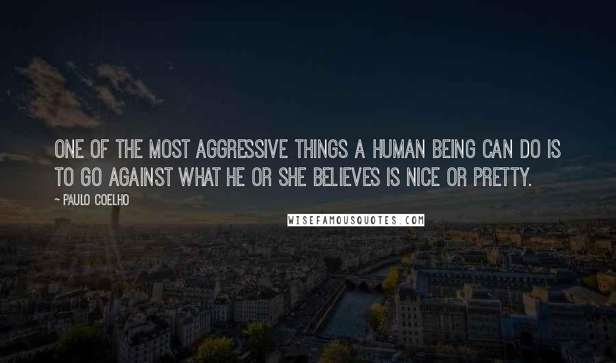 Paulo Coelho Quotes: One of the most aggressive things a human being can do is to go against what he or she believes is nice or pretty.