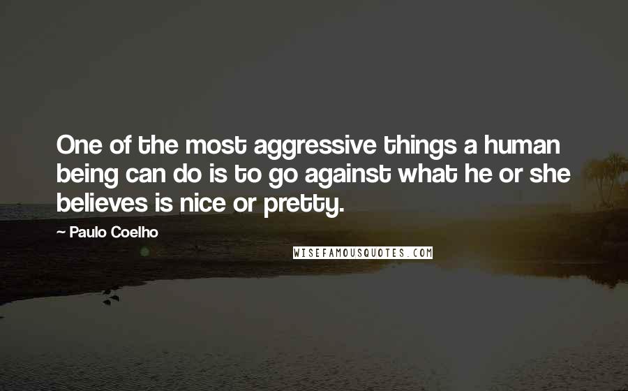 Paulo Coelho Quotes: One of the most aggressive things a human being can do is to go against what he or she believes is nice or pretty.