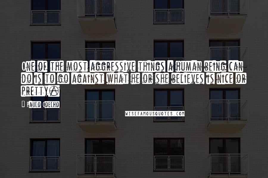 Paulo Coelho Quotes: One of the most aggressive things a human being can do is to go against what he or she believes is nice or pretty.