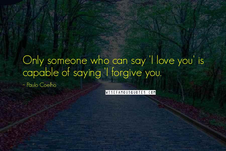 Paulo Coelho Quotes: Only someone who can say 'I love you' is capable of saying 'I forgive you.