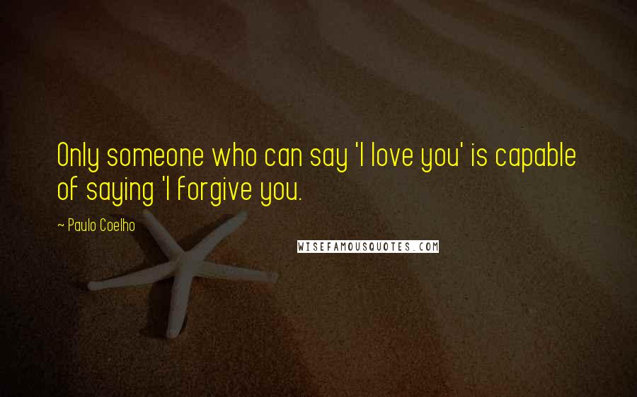 Paulo Coelho Quotes: Only someone who can say 'I love you' is capable of saying 'I forgive you.