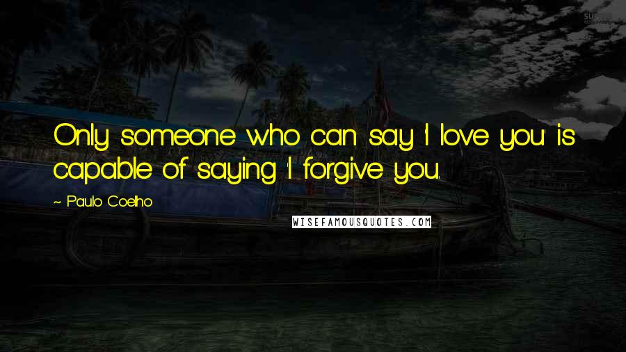 Paulo Coelho Quotes: Only someone who can say 'I love you' is capable of saying 'I forgive you.