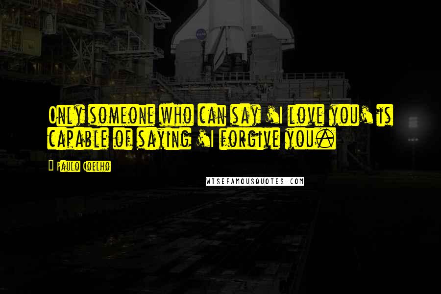 Paulo Coelho Quotes: Only someone who can say 'I love you' is capable of saying 'I forgive you.