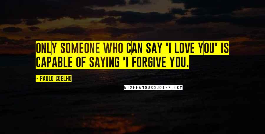 Paulo Coelho Quotes: Only someone who can say 'I love you' is capable of saying 'I forgive you.