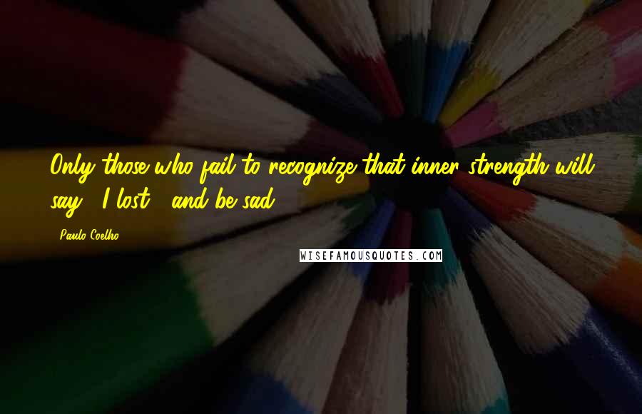 Paulo Coelho Quotes: Only those who fail to recognize that inner strength will say, "I lost", and be sad.