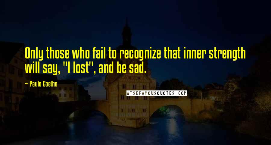 Paulo Coelho Quotes: Only those who fail to recognize that inner strength will say, "I lost", and be sad.