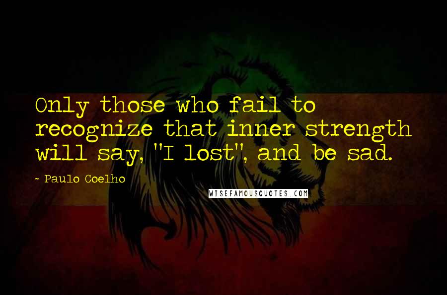 Paulo Coelho Quotes: Only those who fail to recognize that inner strength will say, "I lost", and be sad.