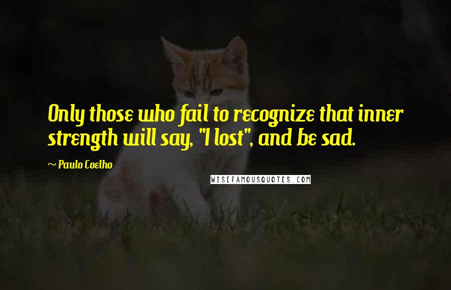 Paulo Coelho Quotes: Only those who fail to recognize that inner strength will say, "I lost", and be sad.