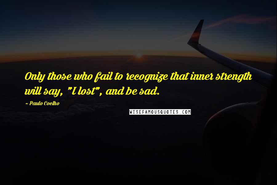 Paulo Coelho Quotes: Only those who fail to recognize that inner strength will say, "I lost", and be sad.