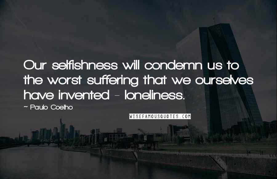 Paulo Coelho Quotes: Our selfishness will condemn us to the worst suffering that we ourselves have invented - loneliness.