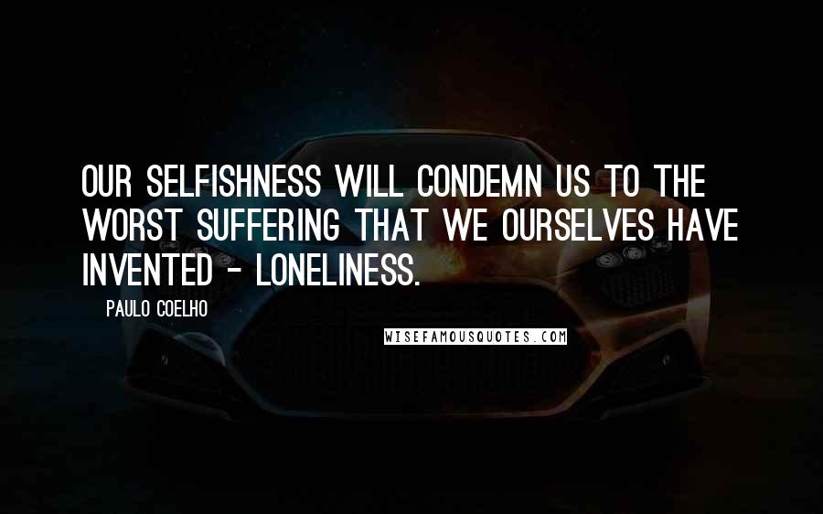 Paulo Coelho Quotes: Our selfishness will condemn us to the worst suffering that we ourselves have invented - loneliness.