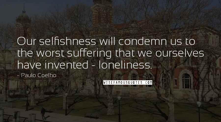 Paulo Coelho Quotes: Our selfishness will condemn us to the worst suffering that we ourselves have invented - loneliness.