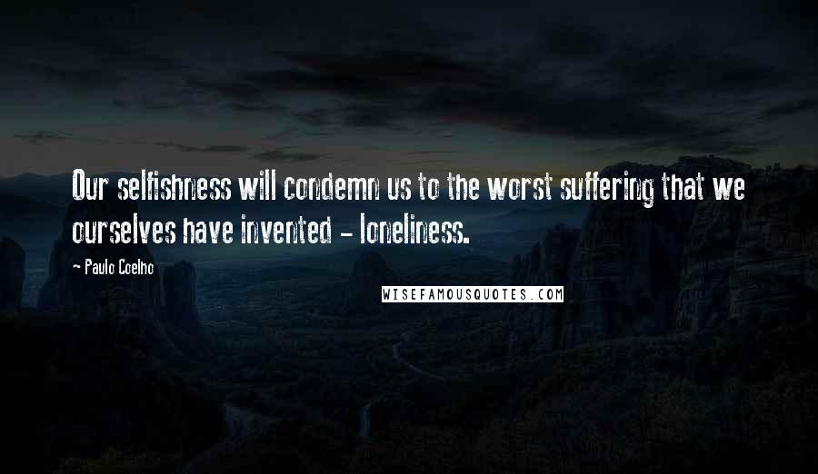 Paulo Coelho Quotes: Our selfishness will condemn us to the worst suffering that we ourselves have invented - loneliness.