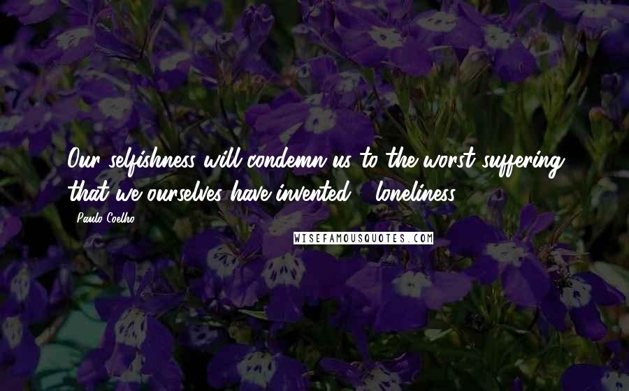 Paulo Coelho Quotes: Our selfishness will condemn us to the worst suffering that we ourselves have invented - loneliness.