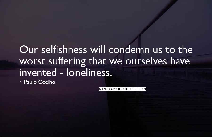 Paulo Coelho Quotes: Our selfishness will condemn us to the worst suffering that we ourselves have invented - loneliness.