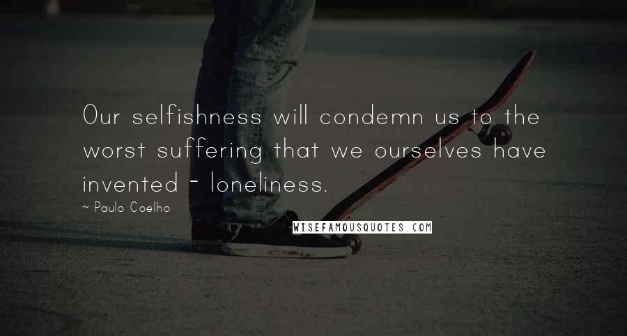 Paulo Coelho Quotes: Our selfishness will condemn us to the worst suffering that we ourselves have invented - loneliness.