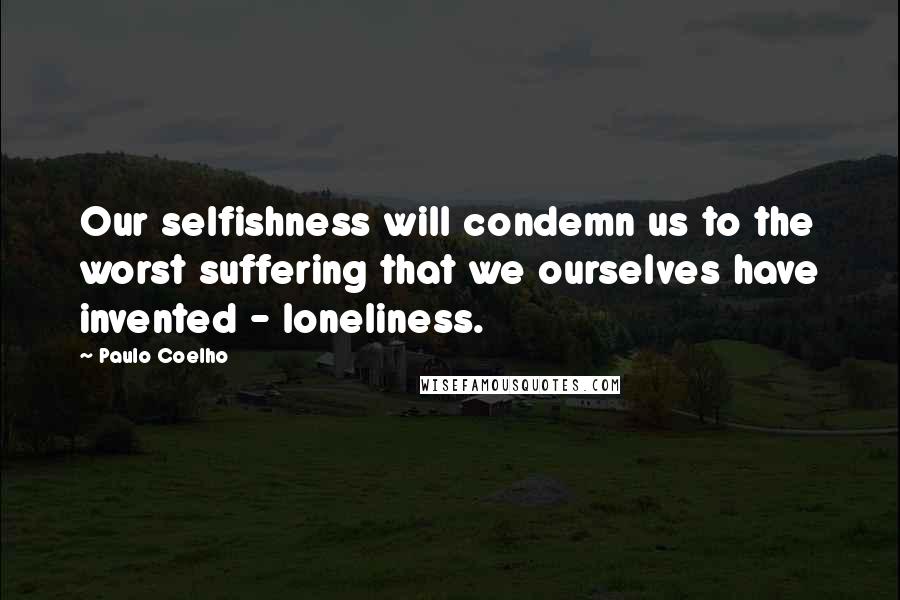 Paulo Coelho Quotes: Our selfishness will condemn us to the worst suffering that we ourselves have invented - loneliness.