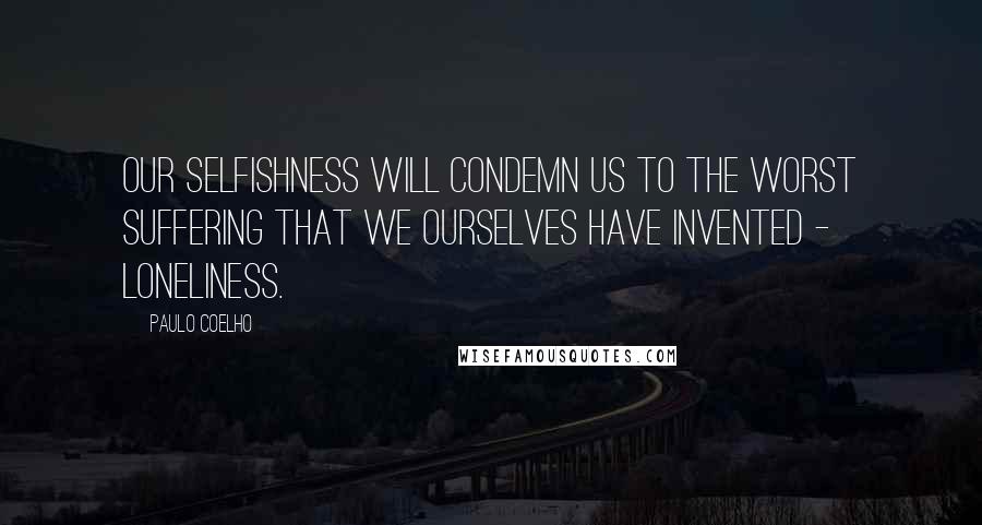 Paulo Coelho Quotes: Our selfishness will condemn us to the worst suffering that we ourselves have invented - loneliness.