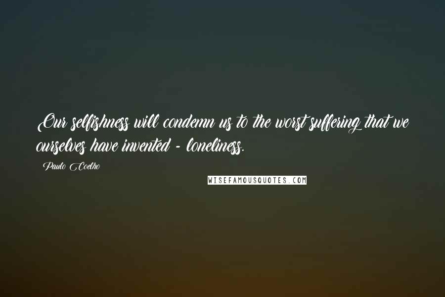 Paulo Coelho Quotes: Our selfishness will condemn us to the worst suffering that we ourselves have invented - loneliness.