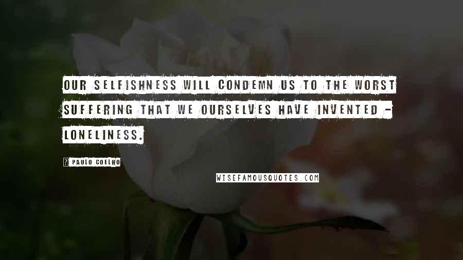 Paulo Coelho Quotes: Our selfishness will condemn us to the worst suffering that we ourselves have invented - loneliness.