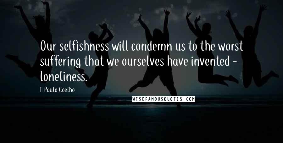 Paulo Coelho Quotes: Our selfishness will condemn us to the worst suffering that we ourselves have invented - loneliness.