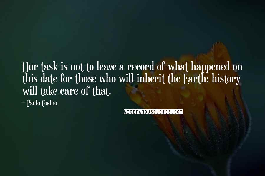 Paulo Coelho Quotes: Our task is not to leave a record of what happened on this date for those who will inherit the Earth; history will take care of that.
