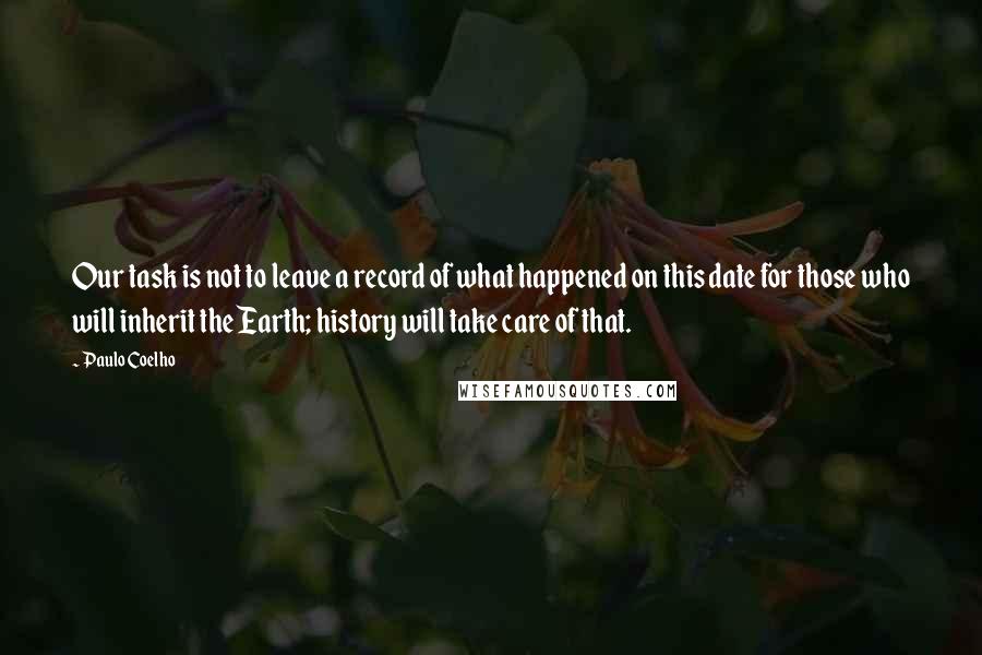 Paulo Coelho Quotes: Our task is not to leave a record of what happened on this date for those who will inherit the Earth; history will take care of that.
