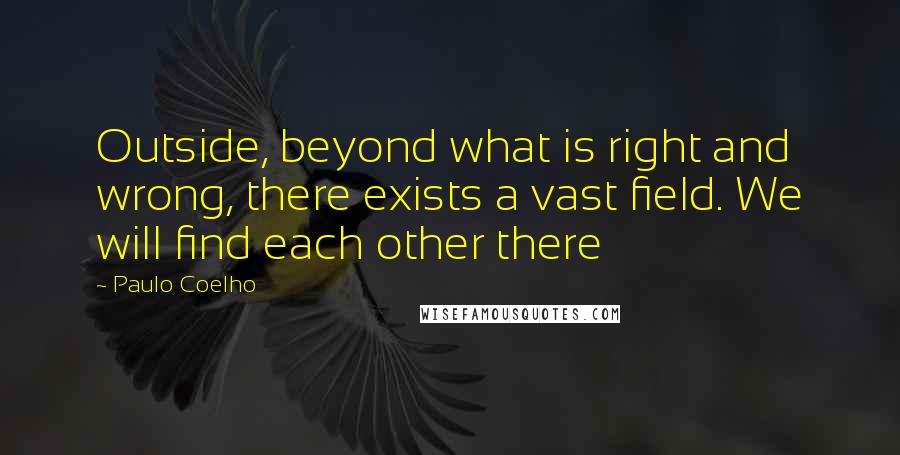 Paulo Coelho Quotes: Outside, beyond what is right and wrong, there exists a vast field. We will find each other there