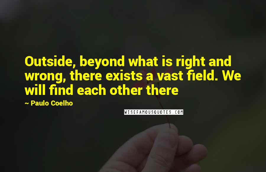 Paulo Coelho Quotes: Outside, beyond what is right and wrong, there exists a vast field. We will find each other there