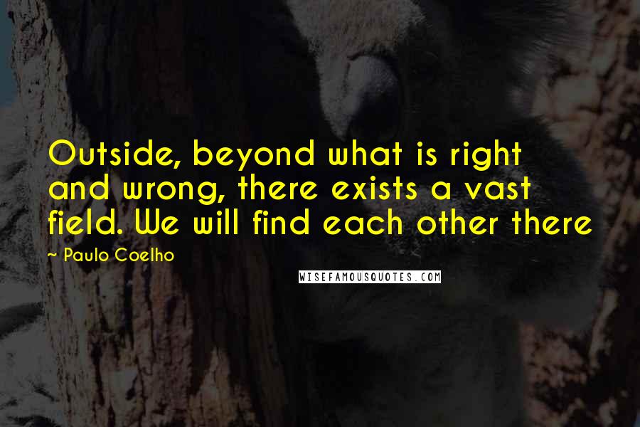 Paulo Coelho Quotes: Outside, beyond what is right and wrong, there exists a vast field. We will find each other there