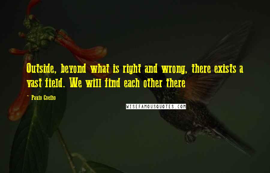 Paulo Coelho Quotes: Outside, beyond what is right and wrong, there exists a vast field. We will find each other there