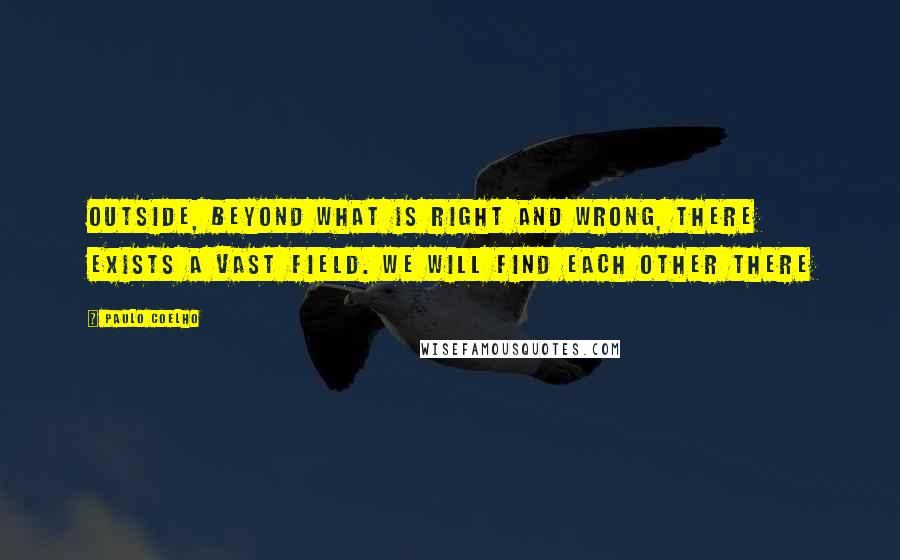 Paulo Coelho Quotes: Outside, beyond what is right and wrong, there exists a vast field. We will find each other there