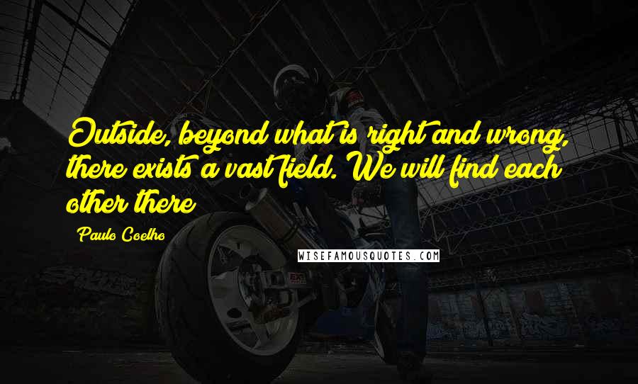 Paulo Coelho Quotes: Outside, beyond what is right and wrong, there exists a vast field. We will find each other there