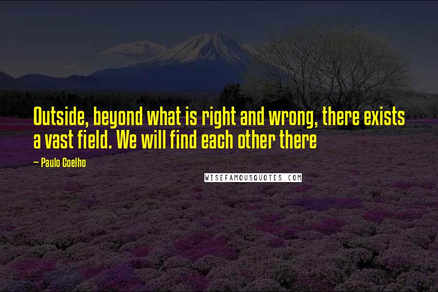 Paulo Coelho Quotes: Outside, beyond what is right and wrong, there exists a vast field. We will find each other there