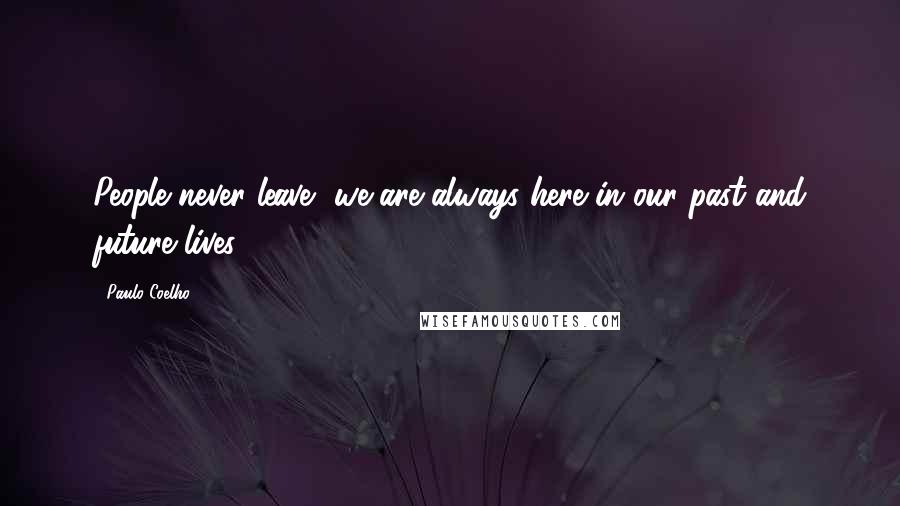 Paulo Coelho Quotes: People never leave, we are always here in our past and future lives.