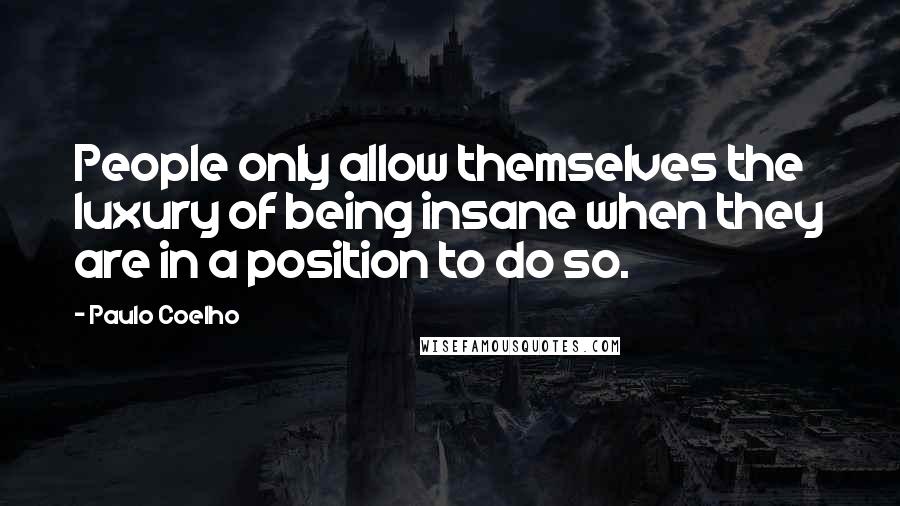 Paulo Coelho Quotes: People only allow themselves the luxury of being insane when they are in a position to do so.