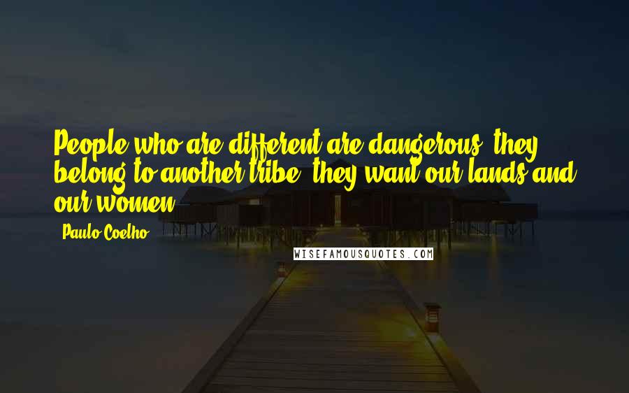 Paulo Coelho Quotes: People who are different are dangerous; they belong to another tribe; they want our lands and our women.