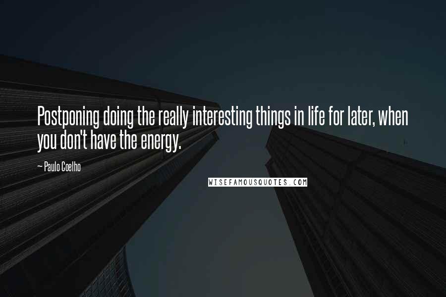 Paulo Coelho Quotes: Postponing doing the really interesting things in life for later, when you don't have the energy.