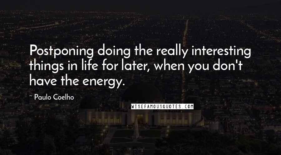 Paulo Coelho Quotes: Postponing doing the really interesting things in life for later, when you don't have the energy.