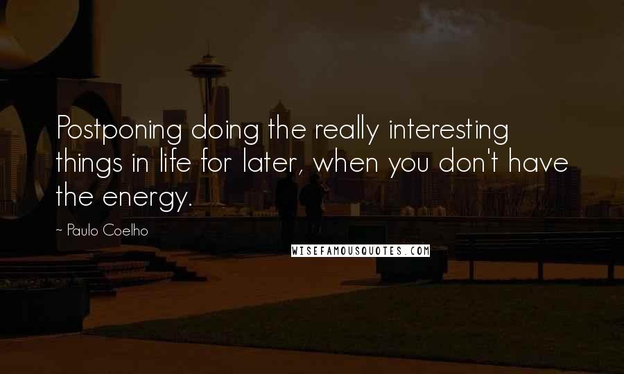 Paulo Coelho Quotes: Postponing doing the really interesting things in life for later, when you don't have the energy.