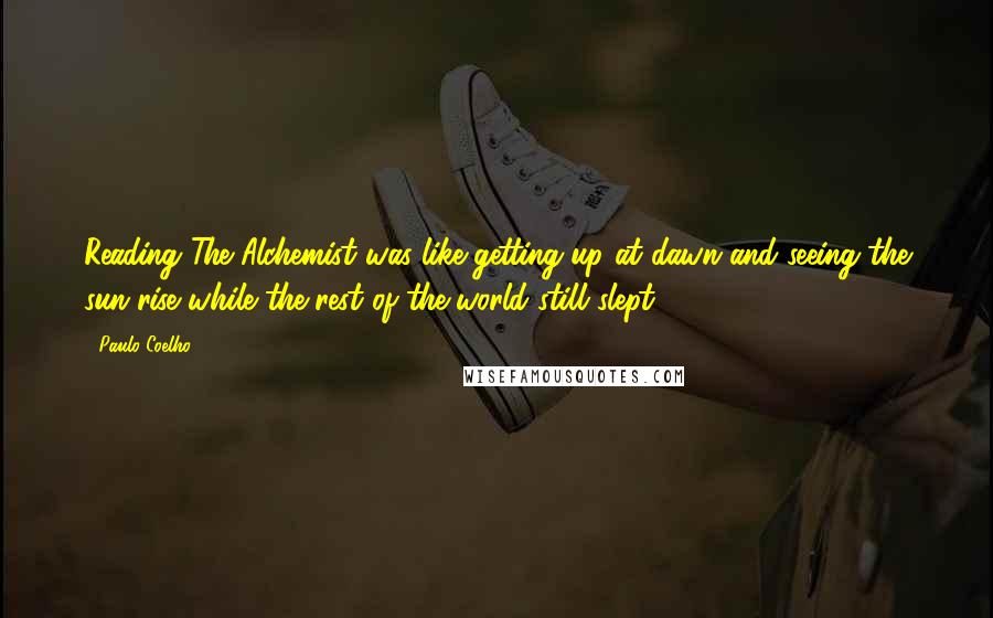 Paulo Coelho Quotes: Reading The Alchemist was like getting up at dawn and seeing the sun rise while the rest of the world still slept.