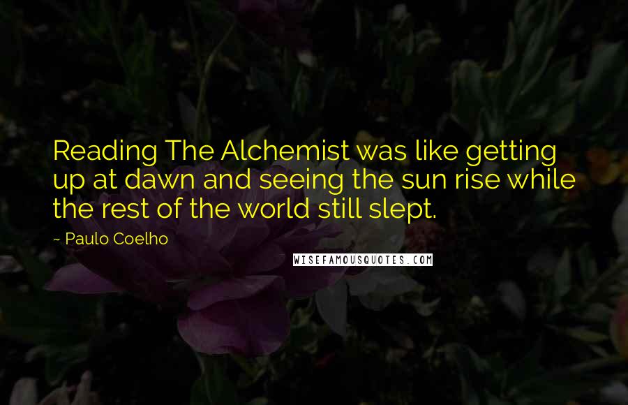 Paulo Coelho Quotes: Reading The Alchemist was like getting up at dawn and seeing the sun rise while the rest of the world still slept.